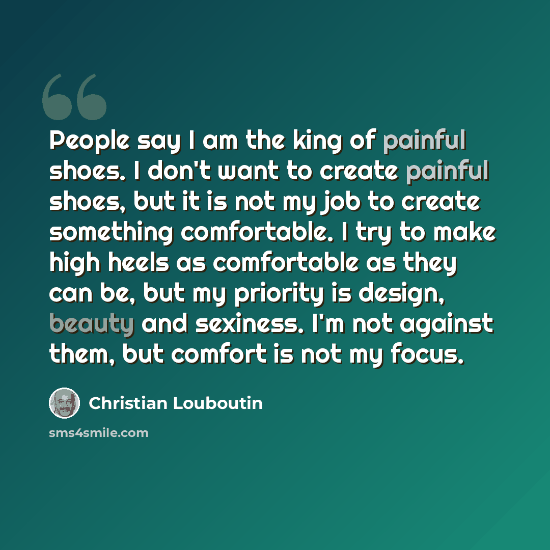 “People say I am the king of painful shoes. I don't want to create painful shoes, but it is not my job to create something comfortable. I try to make high heels as comfortable as they can be, but my priority is design, beauty and sexiness. I'm not against them, but comfort is not my focus.” quote by Christian Louboutin