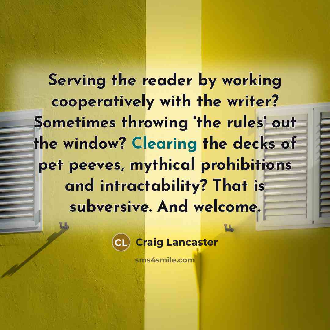 “Serving the reader by working cooperatively with the writer? Sometimes throwing 'the rules' out the window? Clearing the decks of pet peeves, mythical prohibitions and intractability? That is subversive. And welcome.” quote by Craig Lancaster