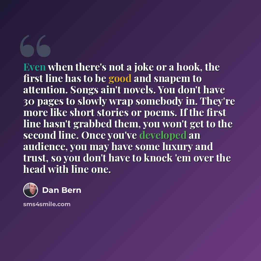 “Even when there's not a joke or a hook, the first line has to be good and snapem to attention. Songs ain't novels. You don't have 30 pages to slowly wrap somebody in. They're more like short stories or poems. If the first line hasn't grabbed them, you won't get to the second line. Once you've…” quote by Dan Bern