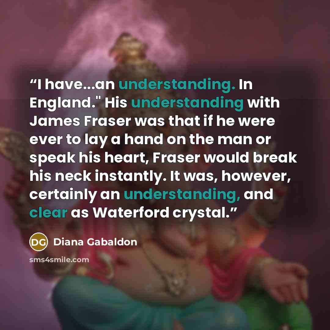 “I have...an understanding. In England." His understanding with James Fraser was that if he were ever to lay a hand on the man or speak his heart, Fraser would break his neck instantly. It was, however, certainly an understanding, and clear as Waterford crystal.” quote by Diana Gabaldon