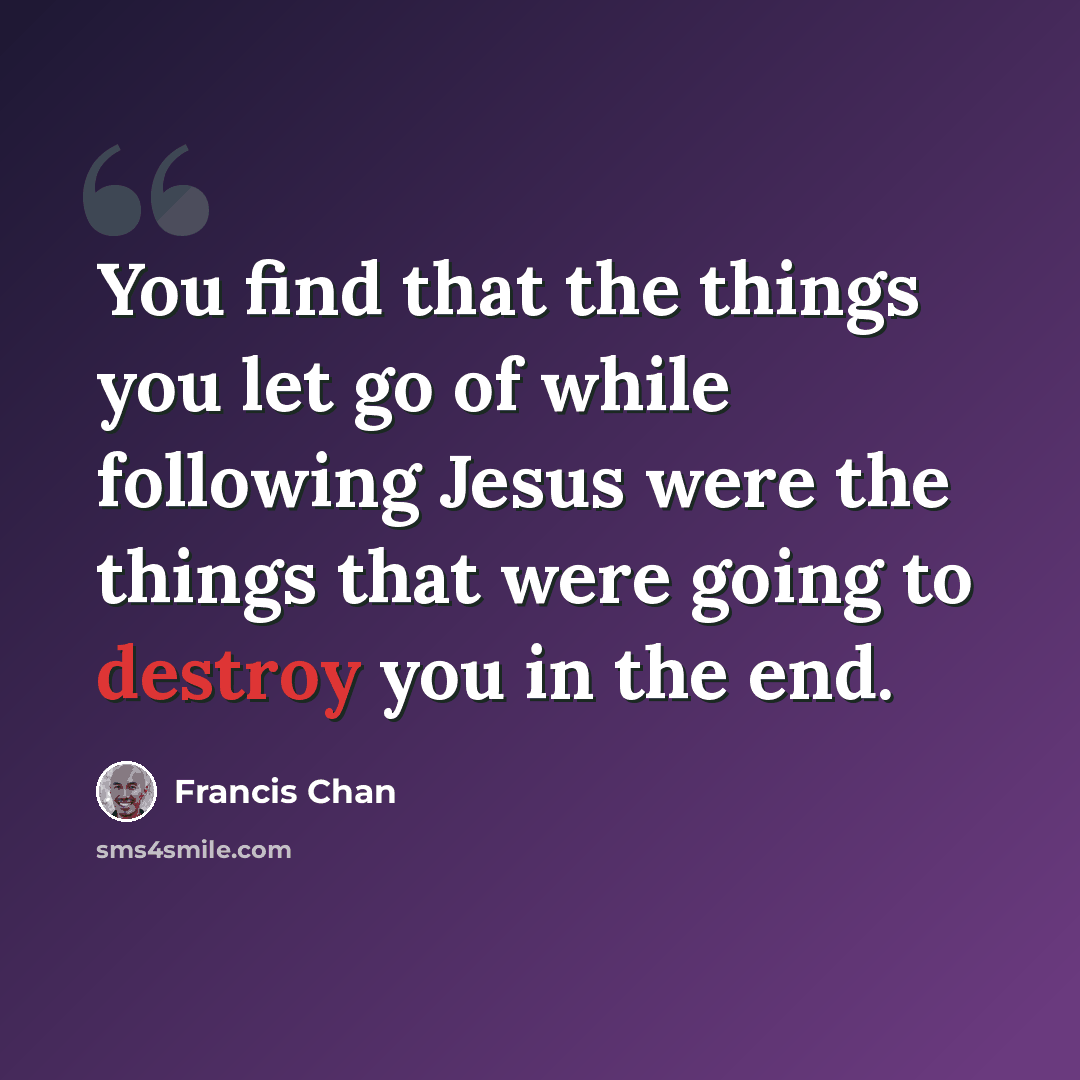 “You find that the things you let go of while following Jesus were the things that were going to destroy you in the end.” quote by Francis Chan