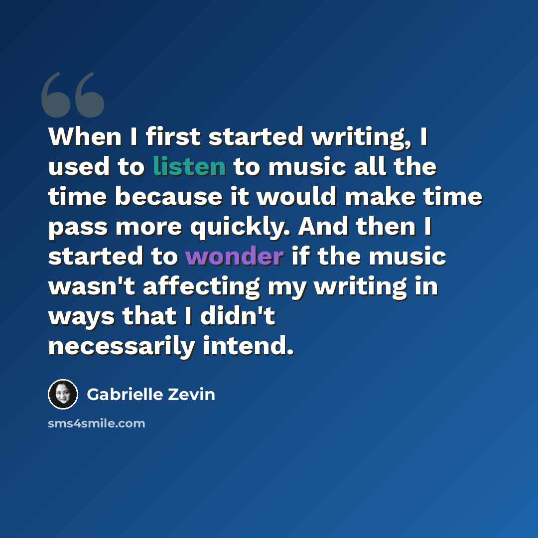 “When I first started writing, I used to listen to music all the time because it would make time pass more quickly. And then I started to wonder if the music wasn't affecting my writing in ways that I didn't necessarily intend.” quote by Gabrielle Zevin