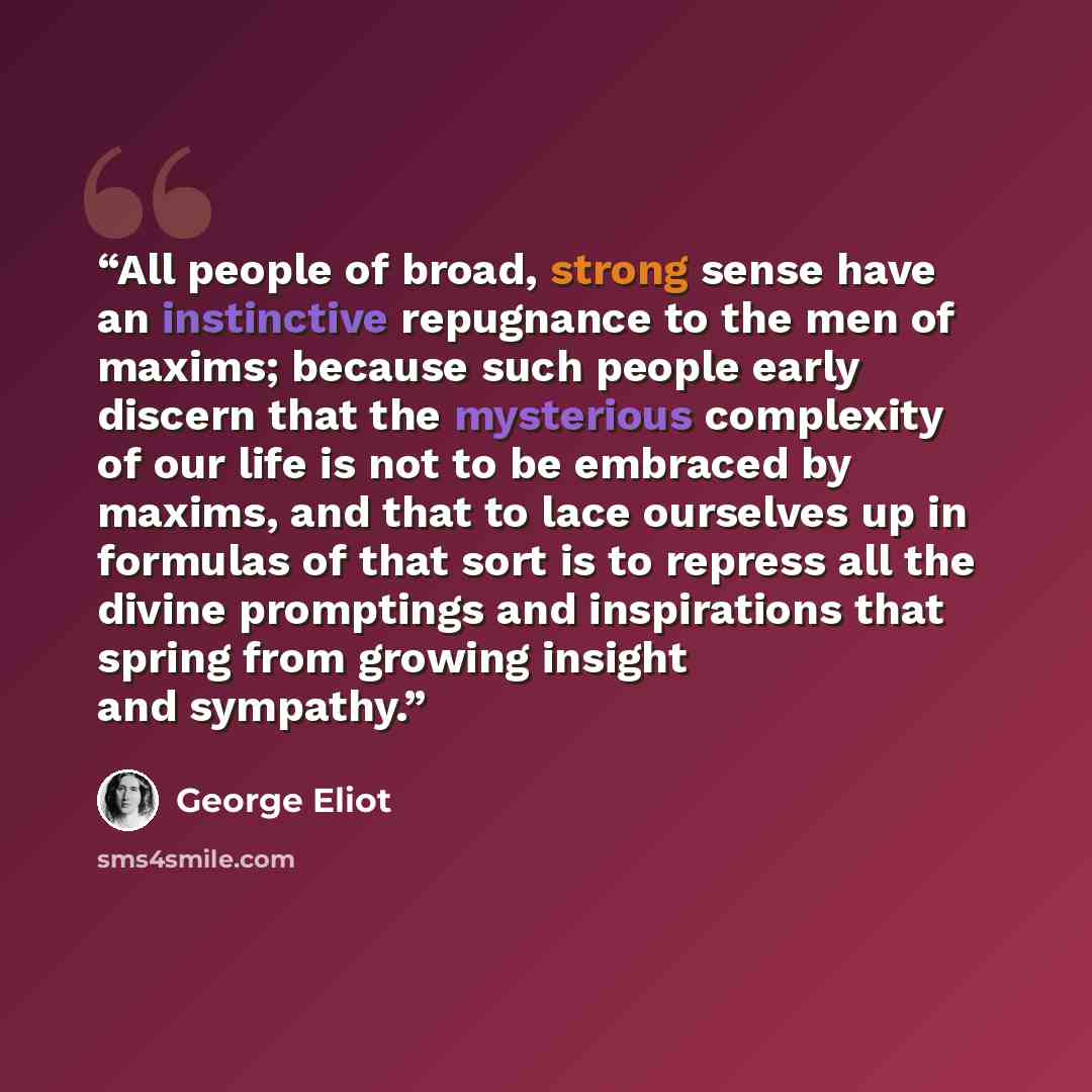 “All people of broad, strong sense have an instinctive repugnance to the men of maxims; because such people early discern that the mysterious complexity of our life is not to be embraced by maxims, and that to lace ourselves up in formulas of that sort is to repress all the divine promptings and…” quote by George Eliot