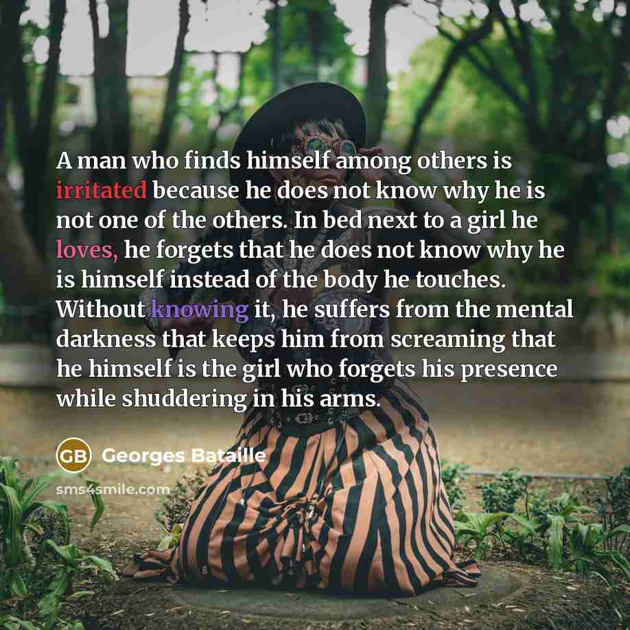 “A man who finds himself among others is irritated because he does not know why he is not one of the others. In bed next to a girl he loves, he forgets that he does not know why he is himself instead of the body he touches. Without knowing it, he suffers from the mental darkness that keeps him from…” quote by Georges Bataille