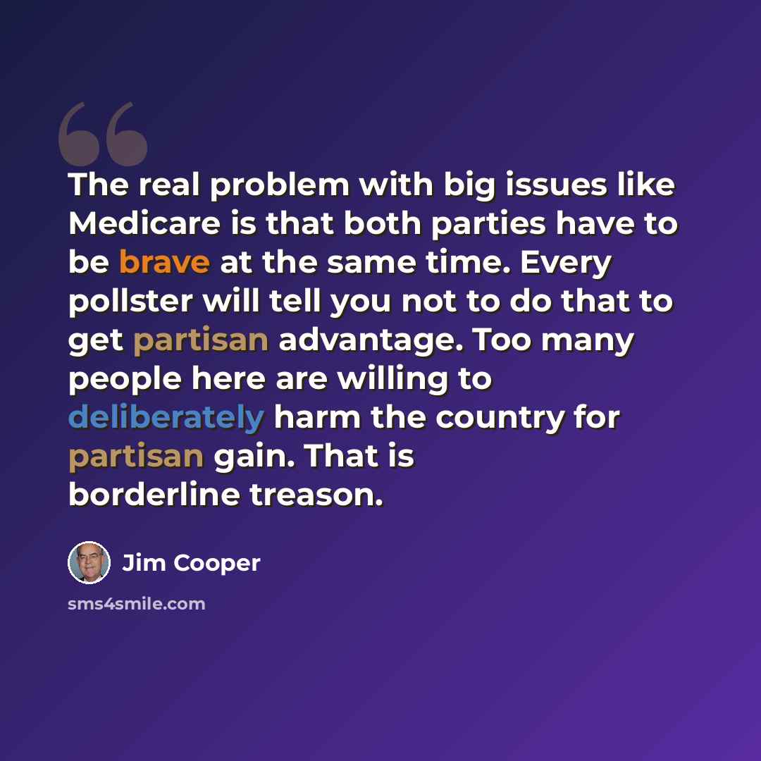 “The real problem with big issues like Medicare is that both parties have to be brave at the same time. Every pollster will tell you not to do that to get partisan advantage. Too many people here are willing to deliberately harm the country for partisan gain. That is borderline treason.” quote by Jim Cooper