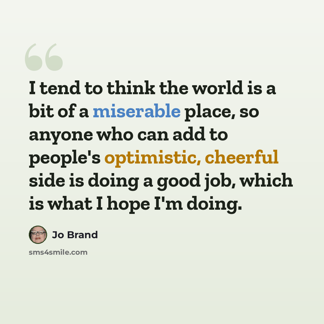 “I tend to think the world is a bit of a miserable place, so anyone who can add to people's optimistic, cheerful side is doing a good job, which is what I hope I'm doing.” quote by Jo Brand