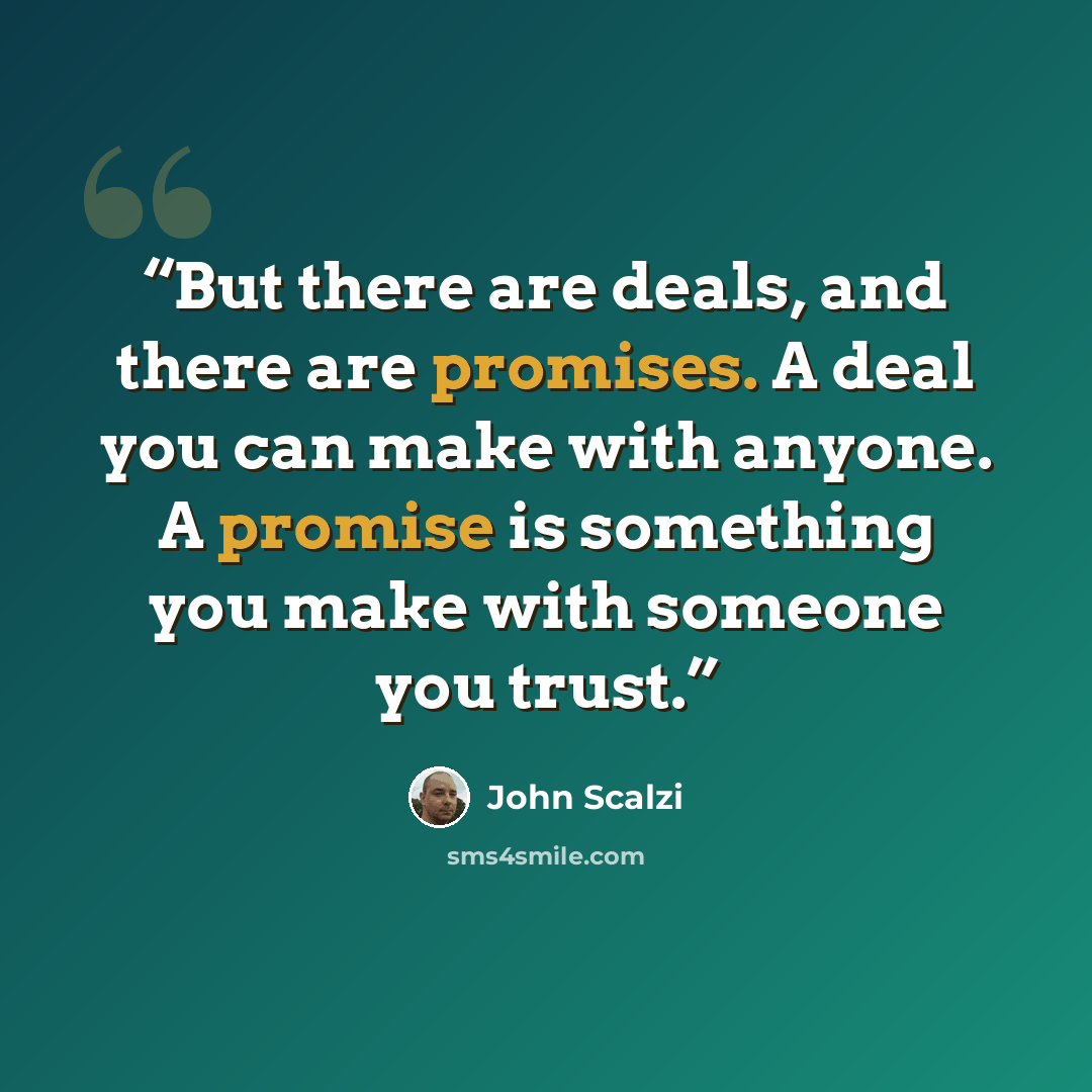 “But there are deals, and there are promises. A deal you can make with anyone. A promise is something you make with someone you trust.” quote by John Scalzi