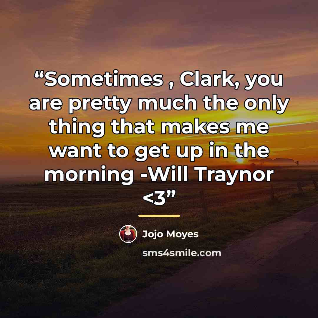 ““Sometimes , Clark, you are pretty much the only thing that makes me want to get up in the morning -Will Traynor” quote by Jojo Moyes