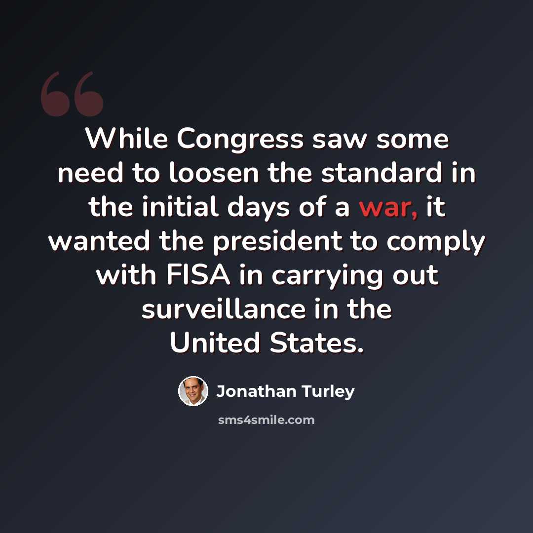 “While Congress saw some need to loosen the standard in the initial days of a war, it wanted the president to comply with FISA in carrying out surveillance in the United States.” quote by Jonathan Turley