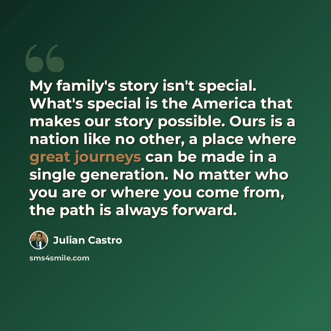 “My family's story isn't special. What's special is the America that makes our story possible. Ours is a nation like no other, a place where great journeys can be made in a single generation. No matter who you are or where you come from, the path is always forward.” quote by Julian Castro