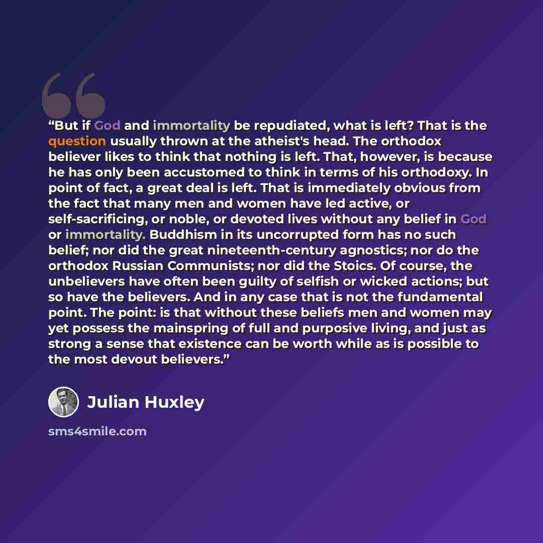 “But if God and immortality be repudiated, what is left? That is the question usually thrown at the atheist's head. The orthodox believer likes to think that nothing is left. That, however, is because he has only been accustomed to think in terms of his orthodoxy. In point of fact, a great deal is…” quote by Julian Huxley