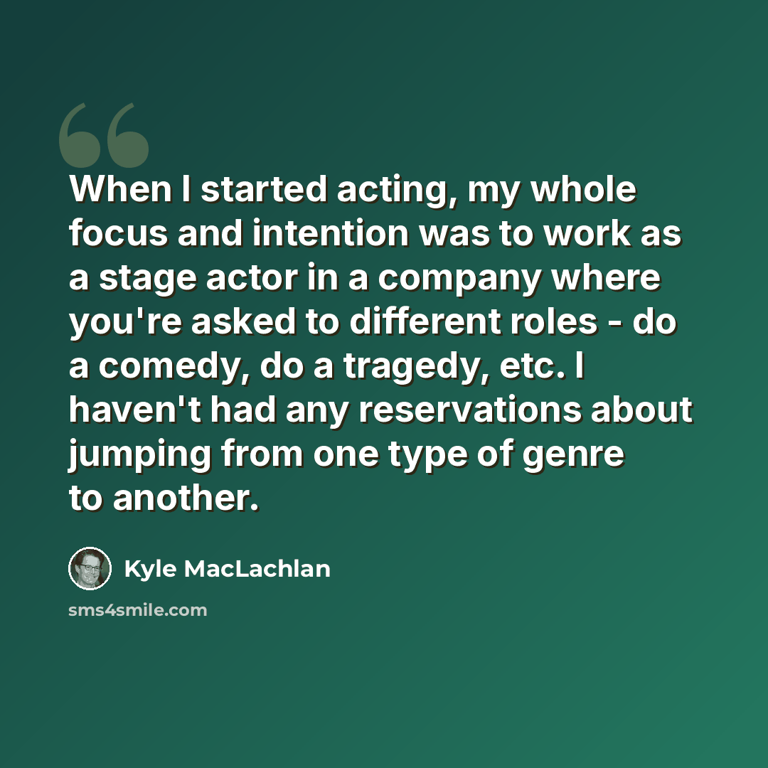 “When I started acting, my whole focus and intention was to work as a stage actor in a company where you're asked to different roles - do a comedy, do a tragedy, etc. I haven't had any reservations about jumping from one type of genre to another.” quote by Kyle MacLachlan