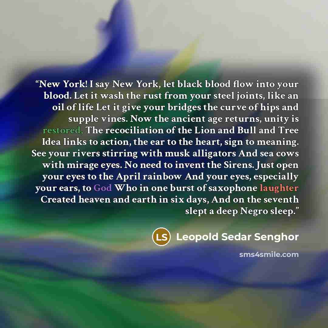“New York! I say New York, let black blood flow into your blood. Let it wash the rust from your steel joints, like an oil of life Let it give your bridges the curve of hips and supple vines. Now the ancient age returns, unity is restored, The recociliation of the Lion and Bull and Tree Idea links…” quote by Léopold Sédar Senghor