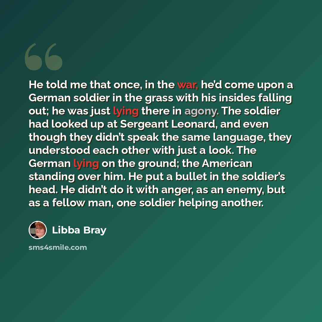 “He told me that once, in the war, he’d come upon a German soldier in the grass with his insides falling out; he was just lying there in agony. The soldier had looked up at Sergeant Leonard, and even though they didn’t speak the same language, they understood each other with just a look. The German…” quote by Libba Bray