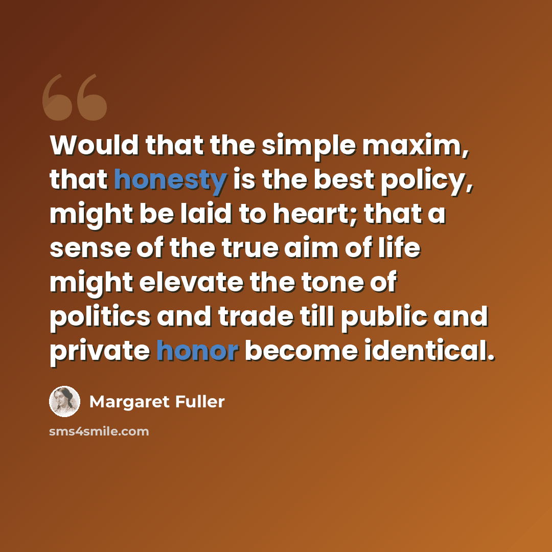 “Would that the simple maxim, that honesty is the best policy, might be laid to heart; that a sense of the true aim of life might elevate the tone of politics and trade till public and private honor become identical.” quote by Margaret Fuller