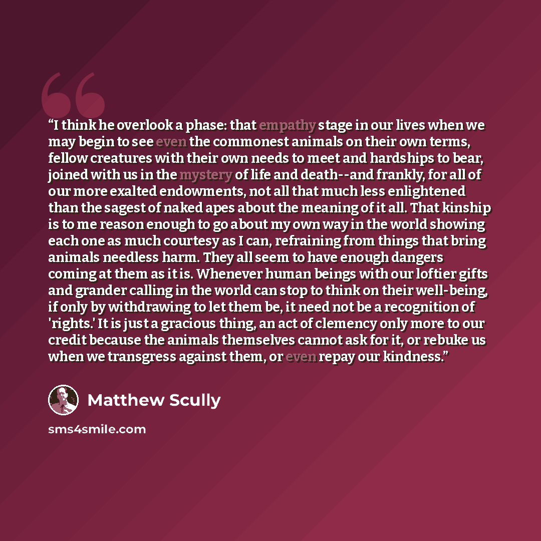 “I think he overlook a phase: that empathy stage in our lives when we may begin to see even the commonest animals on their own terms, fellow creatures with their own needs to meet and hardships to bear, joined with us in the mystery of life and death--and frankly, for all of our more exalted…” quote by Matthew Scully