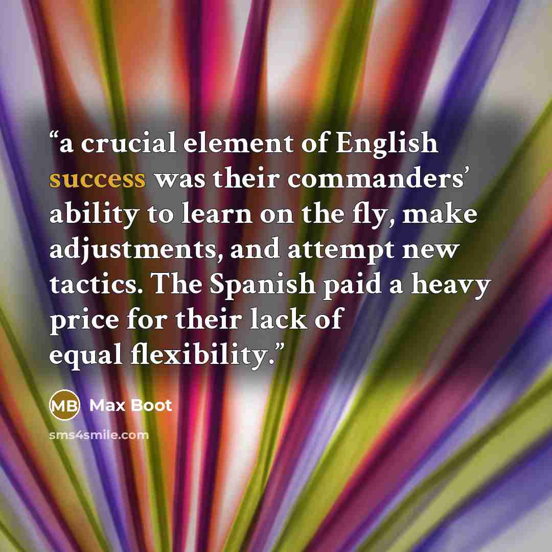 “a crucial element of English success was their commanders’ ability to learn on the fly, make adjustments, and attempt new tactics. The Spanish paid a heavy price for their lack of equal flexibility.” quote by Max Boot