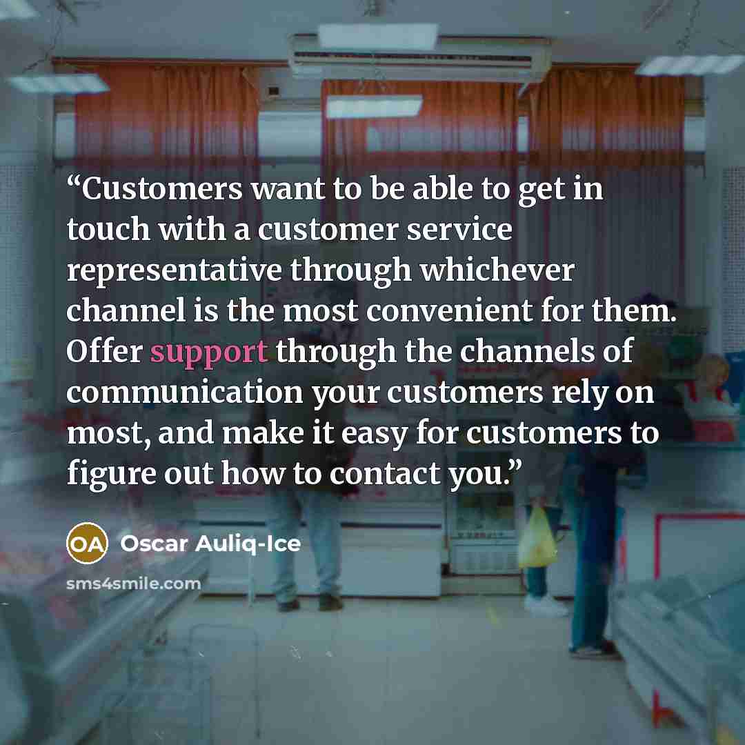 “Customers want to be able to get in touch with a customer service representative through whichever channel is the most convenient for them. Offer support through the channels of communication your customers rely on most, and make it easy for customers to figure out how to contact you.” quote by Oscar Auliq-Ice