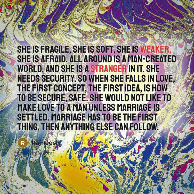 “She is fragile, she is soft, she is weaker, she is afraid. All around is a man-created world, and she is a stranger in it. She needs security. So when she falls in love, the first concept, the first idea, is how to be secure, safe. She would not like to make love to a man unless marriage is…” quote by Rajneesh
