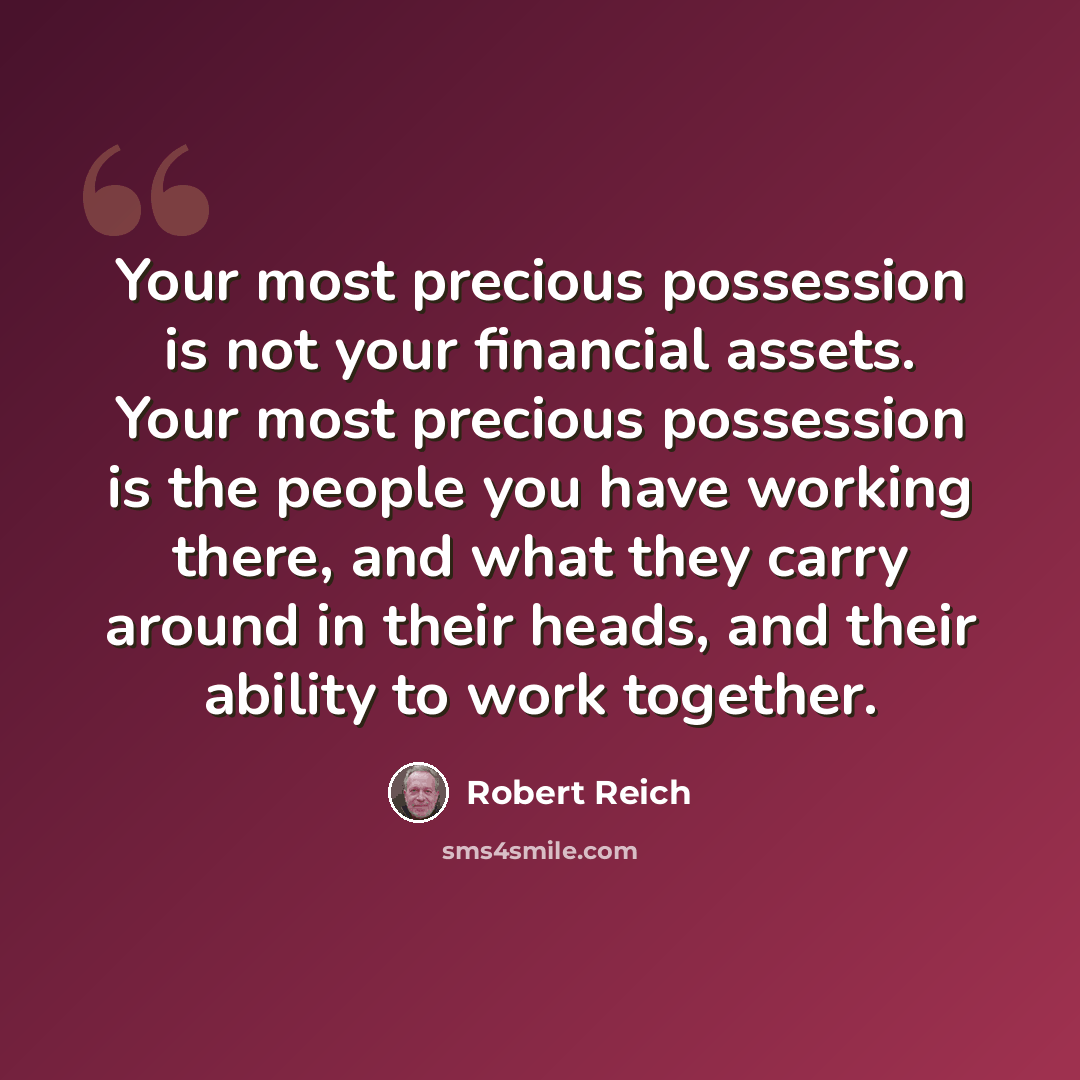 “Your most precious possession is not your financial assets. Your most precious possession is the people you have working there, and what they carry around in their heads, and their ability to work together.” quote by Robert Reich