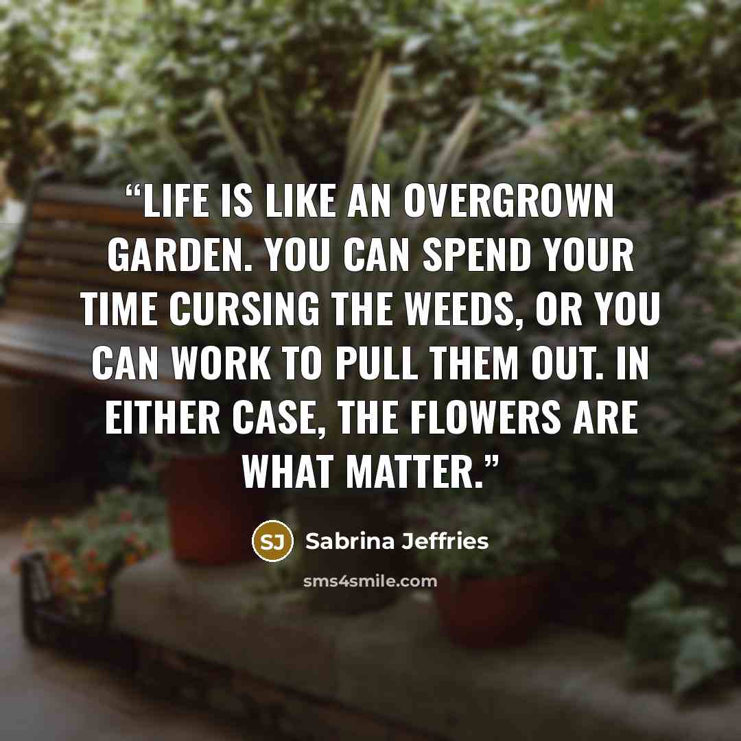 “Life is like an overgrown garden. You can spend your time cursing the weeds, or you can work to pull them out. In either case, the flowers are what matter.” quote by Sabrina Jeffries