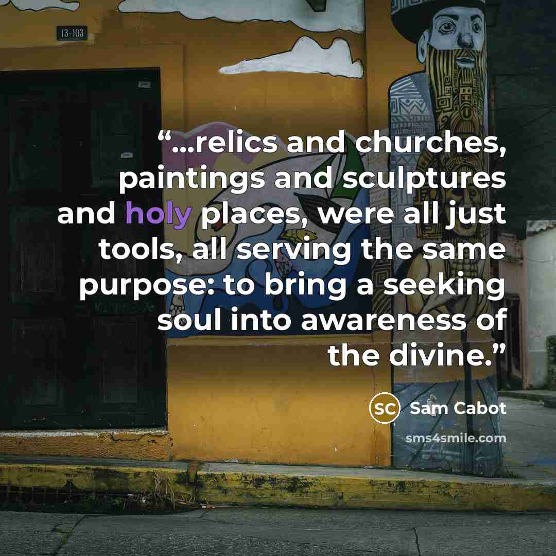 “...relics and churches, paintings and sculptures and holy places, were all just tools, all serving the same purpose: to bring a seeking soul into awareness of the divine.” quote by Sam Cabot