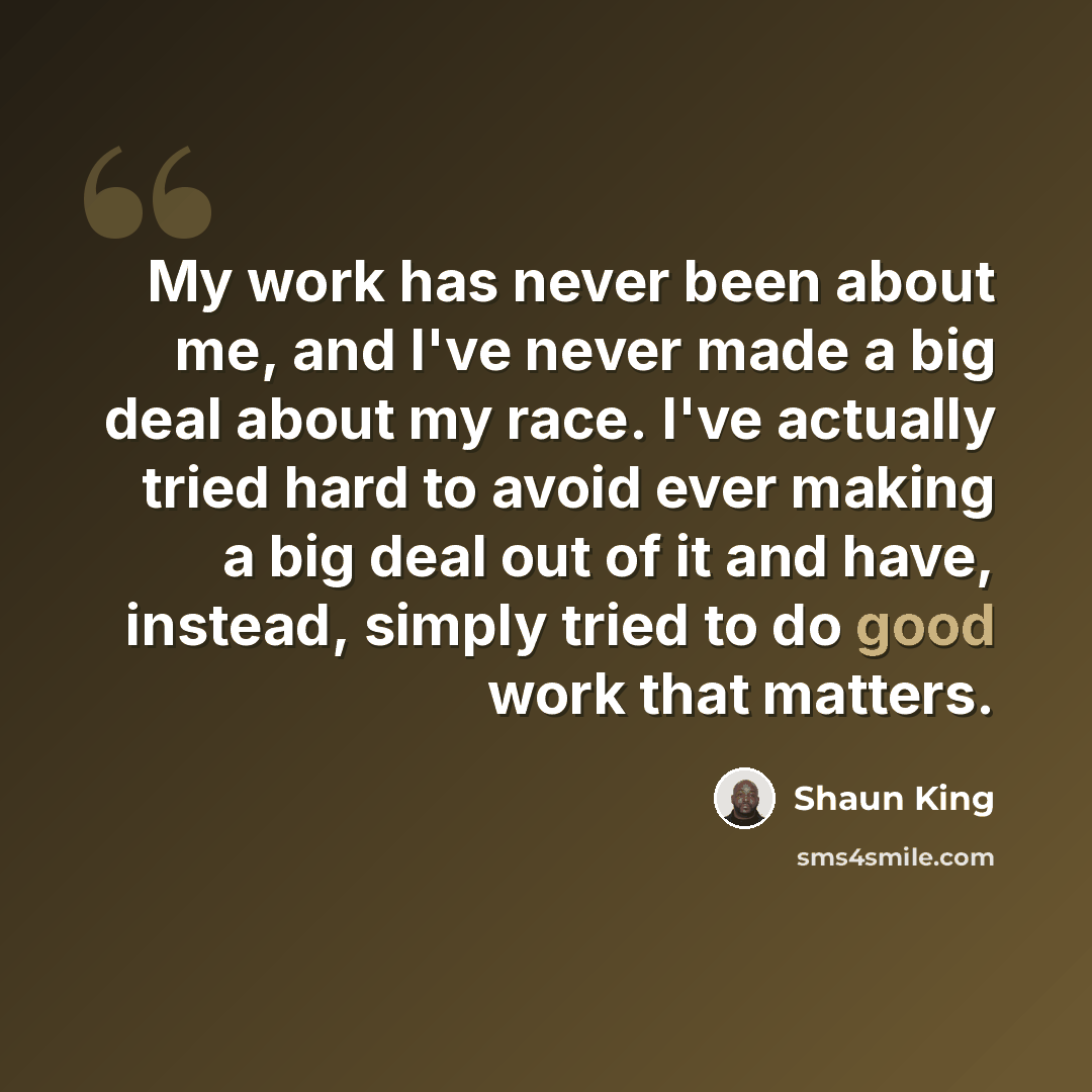 “My work has never been about me, and I've never made a big deal about my race. I've actually tried hard to avoid ever making a big deal out of it and have, instead, simply tried to do good work that matters.” quote by Shaun King