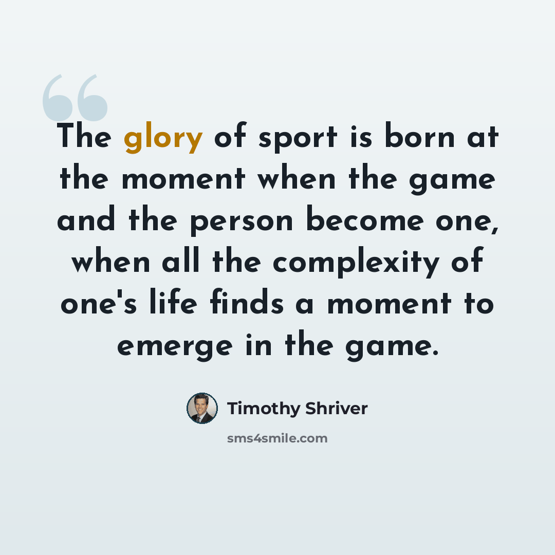 “The glory of sport is born at the moment when the game and the person become one, when all the complexity of one's life finds a moment to emerge in the game.” quote by Timothy Shriver