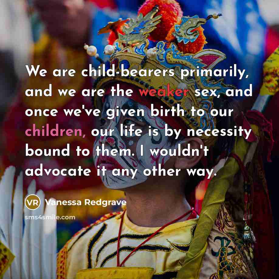 “We are child-bearers primarily, and we are the weaker sex, and once we've given birth to our children, our life is by necessity bound to them. I wouldn't advocate it any other way.” quote by Vanessa Redgrave