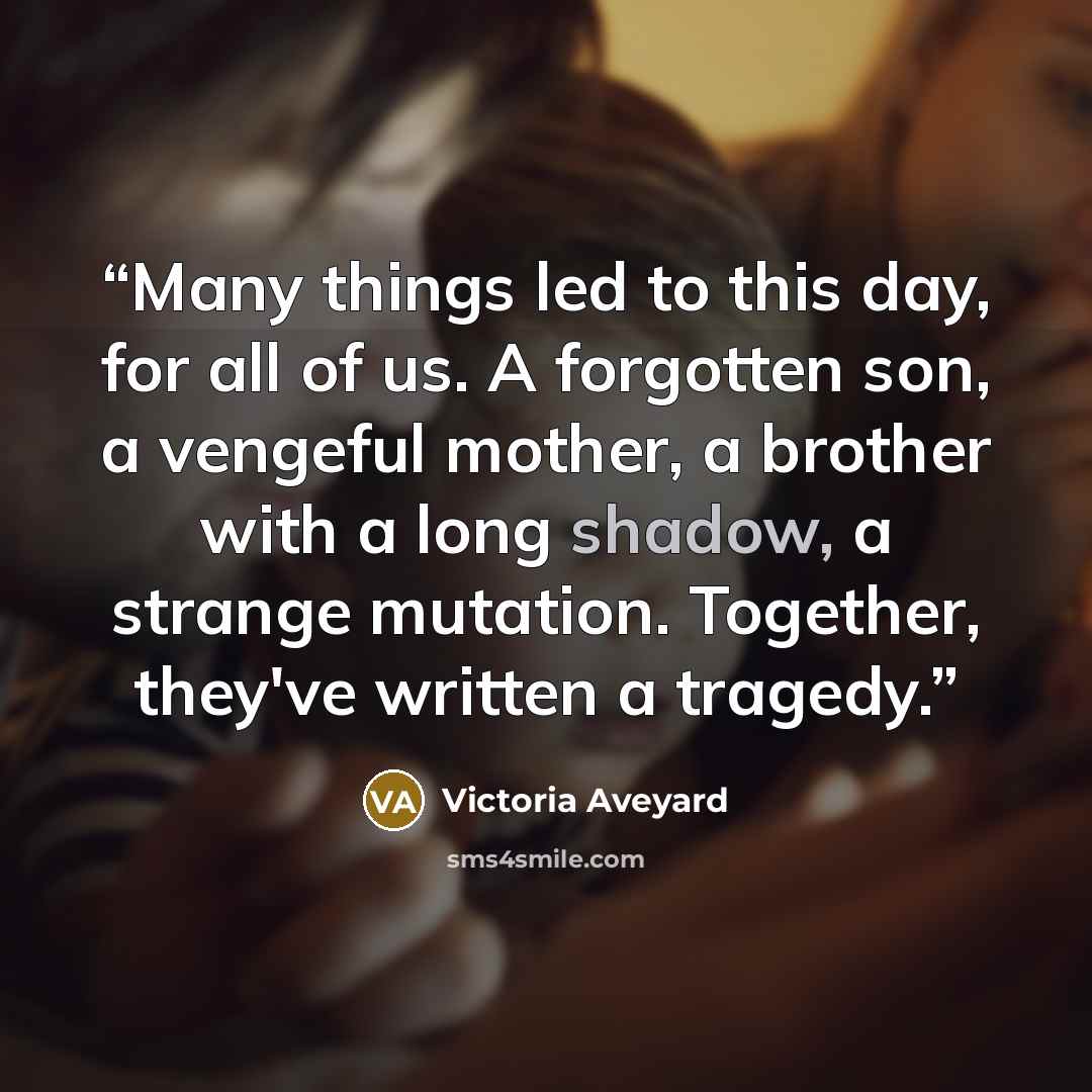 “Many things led to this day, for all of us. A forgotten son, a vengeful mother, a brother with a long shadow, a strange mutation. Together, they've written a tragedy.” quote by Victoria Aveyard