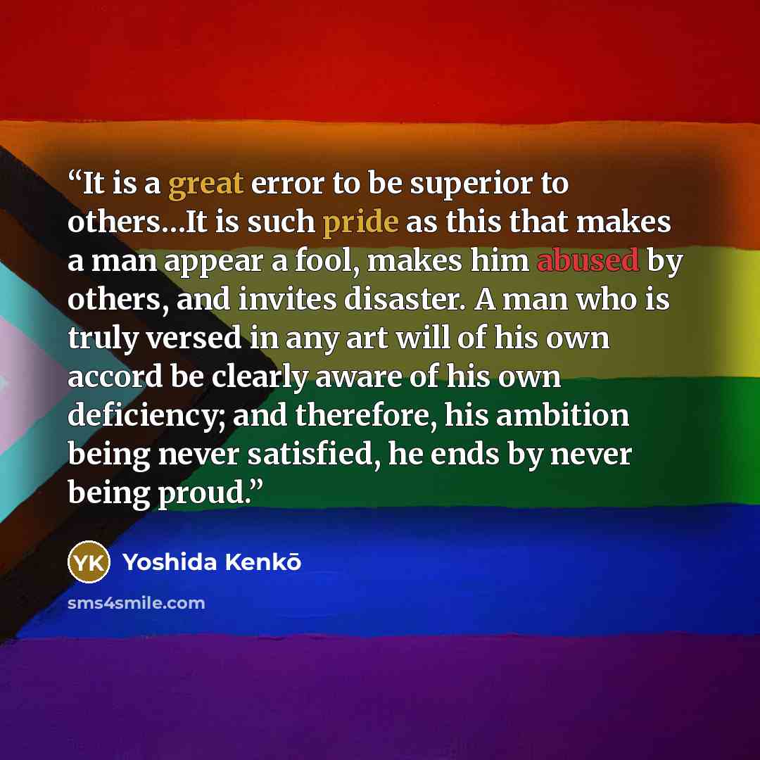 “It is a great error to be superior to others…It is such pride as this that makes a man appear a fool, makes him abused by others, and invites disaster. A man who is truly versed in any art will of his own accord be clearly aware of his own deficiency; and therefore, his ambition being never…” quote by Yoshida Kenko