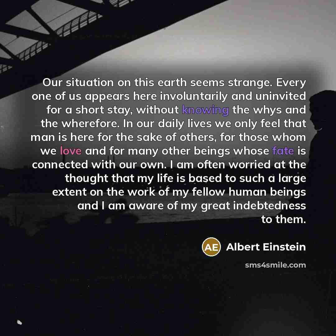 “Our situation on this earth seems strange. Every one of us appears here involuntarily and uninvited for a short stay, without knowing the whys and the wherefore. In our daily lives we only feel that man is here for the sake of others, for those whom we love and for many other beings whose fate is…” quote by Albert Einstein
