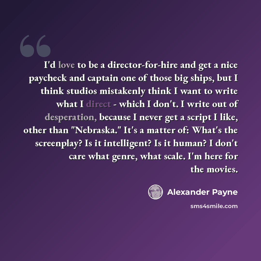 “I'd love to be a director-for-hire and get a nice paycheck and captain one of those big ships, but I think studios mistakenly think I want to write what I direct - which I don't. I write out of desperation, because I never get a script I like, other than "Nebraska." It's a matter of: What's the…” quote by Alexander Payne