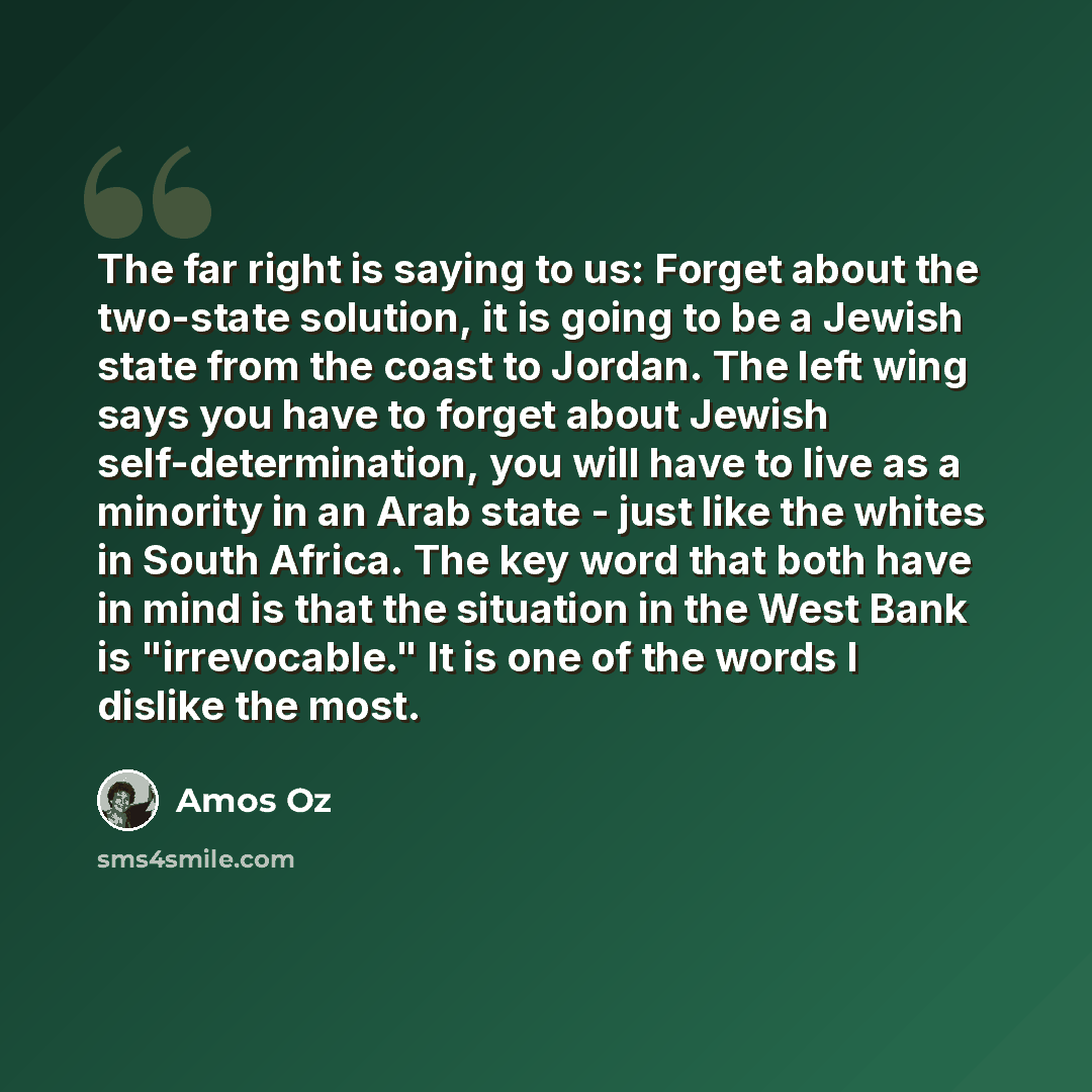 “The far right is saying to us: Forget about the two-state solution, it is going to be a Jewish state from the coast to Jordan. The left wing says you have to forget about Jewish self-determination, you will have to live as a minority in an Arab state - just like the whites in South Africa. The key…” quote by Amos Oz