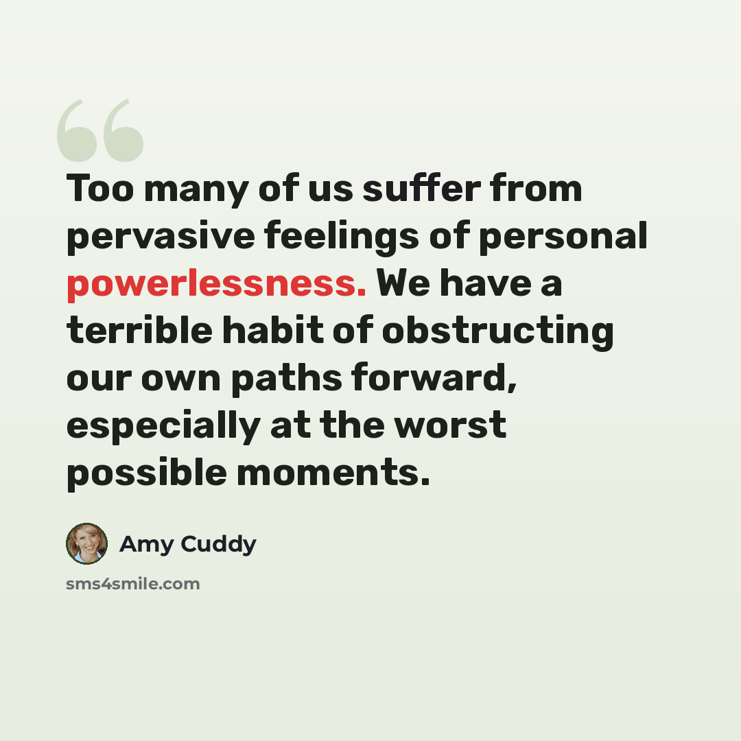 “Too many of us suffer from pervasive feelings of personal powerlessness. We have a terrible habit of obstructing our own paths forward, especially at the worst possible moments.” quote by Amy Cuddy