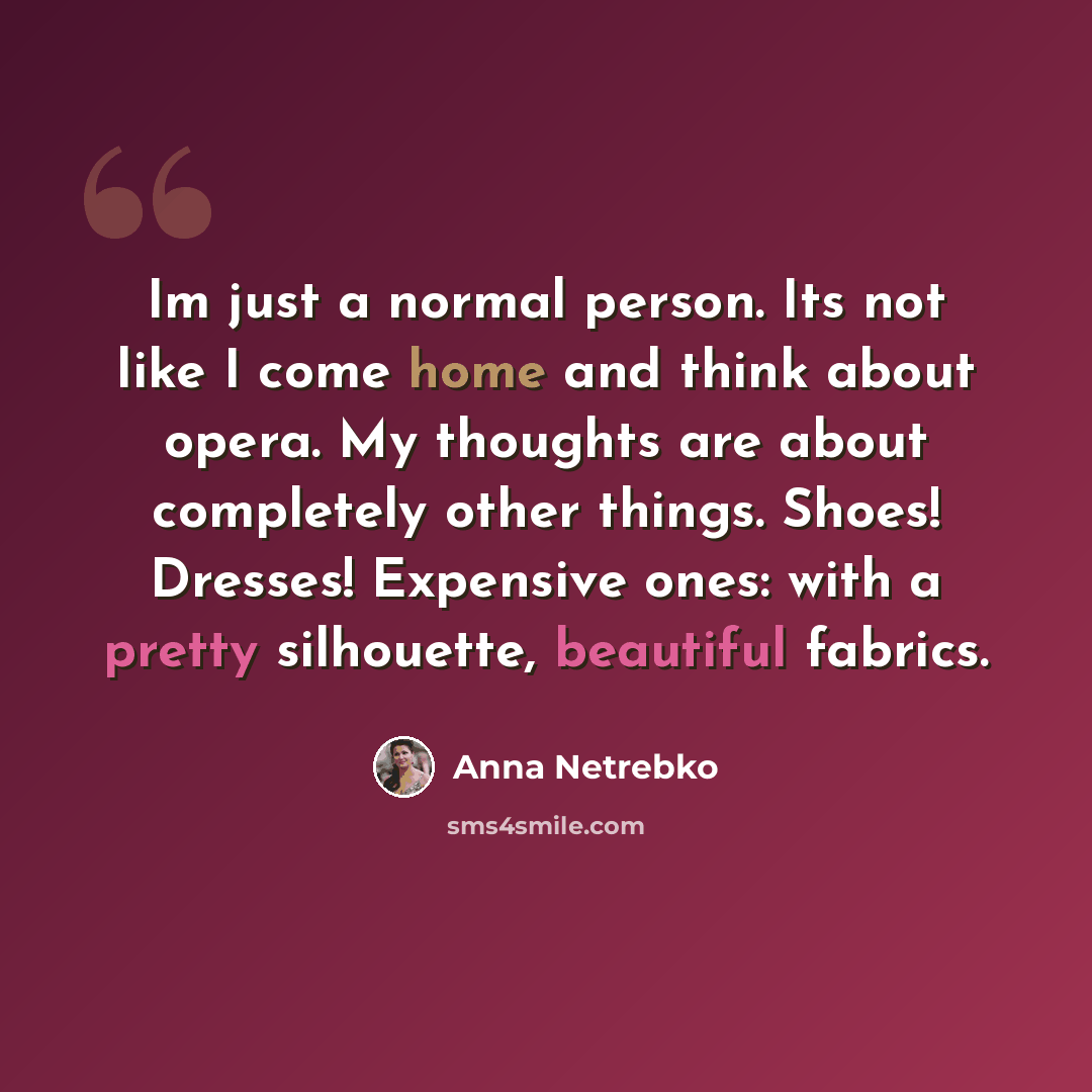 “Im just a normal person. Its not like I come home and think about opera. My thoughts are about completely other things. Shoes! Dresses! Expensive ones: with a pretty silhouette, beautiful fabrics.” quote by Anna Netrebko