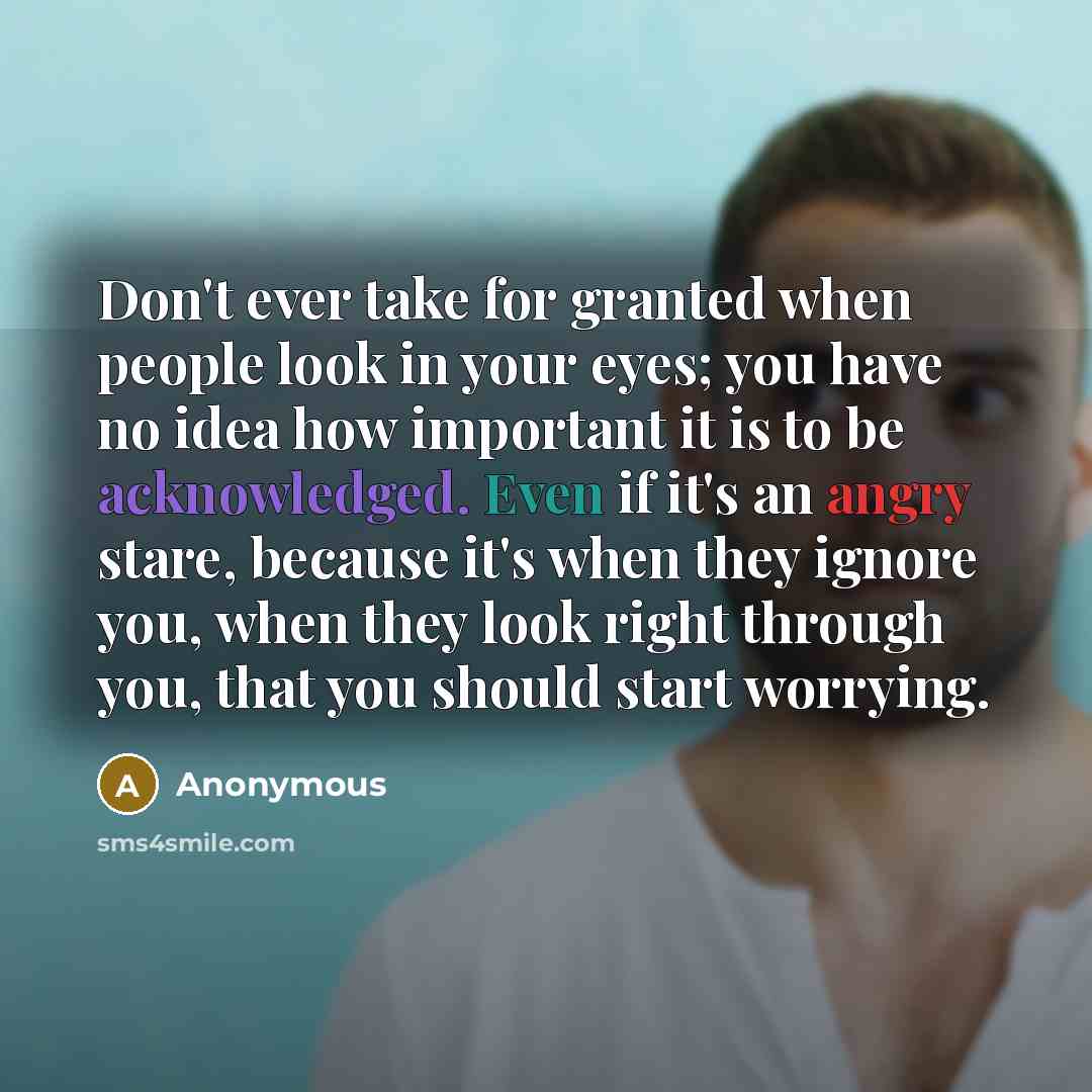 “Don't ever take for granted when people look in your eyes; you have no idea how important it is to be acknowledged. Even if it's an angry stare, because it's when they ignore you, when they look right through you, that you should start worrying.” quote by Anonymous