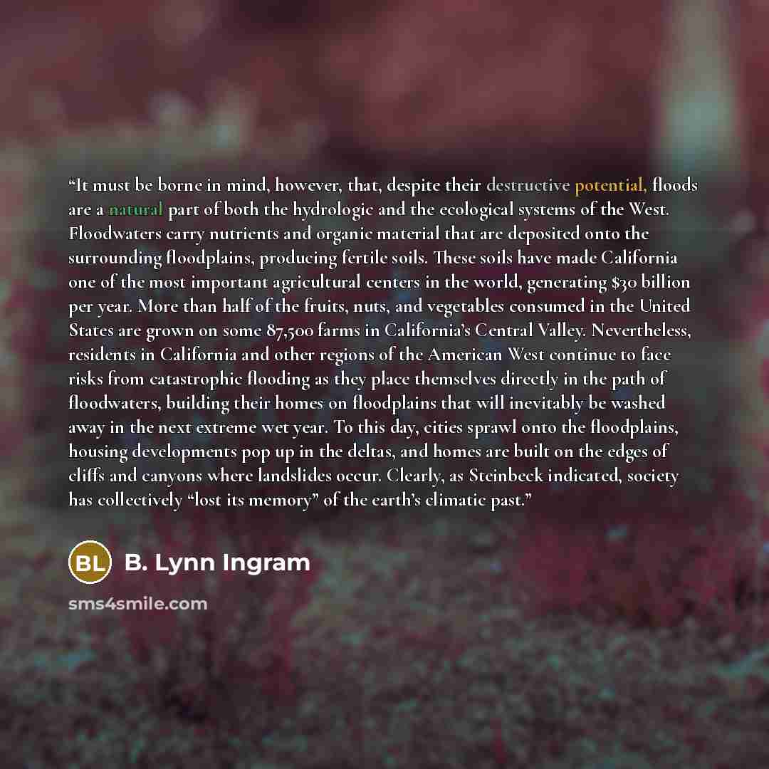 “It must be borne in mind, however, that, despite their destructive potential, floods are a natural part of both the hydrologic and the ecological systems of the West. Floodwaters carry nutrients and organic material that are deposited onto the surrounding floodplains, producing fertile soils…” quote by B. Lynn Ingram