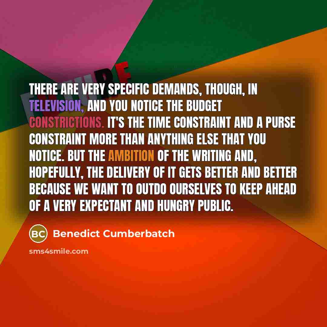 “There are very specific demands, though, in television, and you notice the budget constrictions. It's the time constraint and a purse constraint more than anything else that you notice. But the ambition of the writing and, hopefully, the delivery of it gets better and better because we want to…” quote by Benedict Cumberbatch