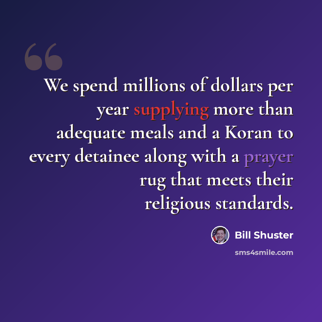 “We spend millions of dollars per year supplying more than adequate meals and a Koran to every detainee along with a prayer rug that meets their religious standards.” quote by Bill Shuster