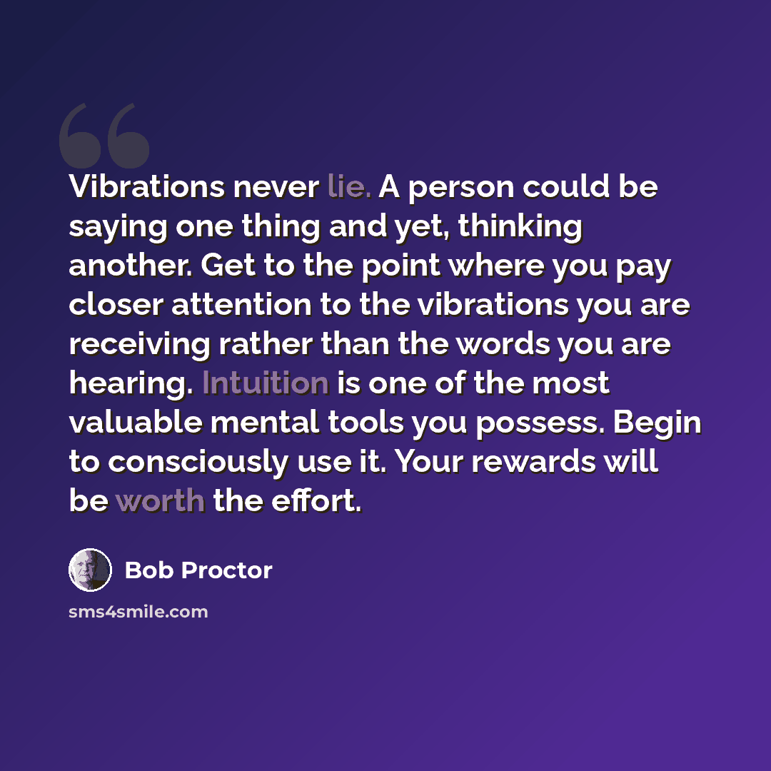 “Vibrations never lie. A person could be saying one thing and yet, thinking another. Get to the point where you pay closer attention to the vibrations you are receiving rather than the words you are hearing. Intuition is one of the most valuable mental tools you possess. Begin to consciously use…” quote by Bob Proctor