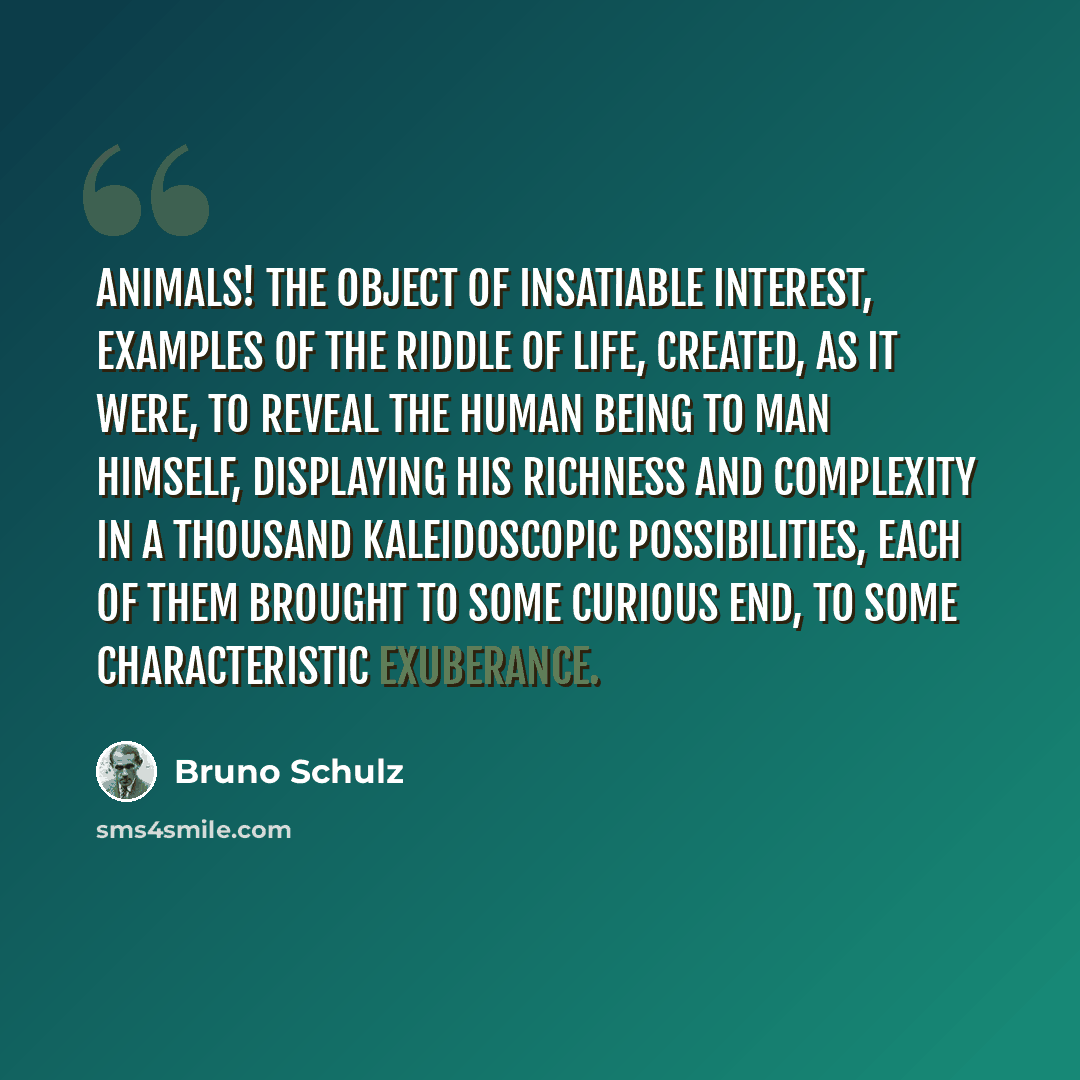 “Animals! the object of insatiable interest, examples of the riddle of life, created, as it were, to reveal the human being to man himself, displaying his richness and complexity in a thousand kaleidoscopic possibilities, each of them brought to some curious end, to some characteristic exuberance.” quote by Bruno Schulz