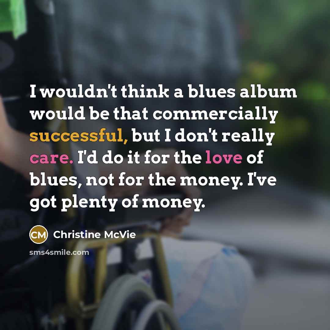 “I wouldn't think a blues album would be that commercially successful, but I don't really care. I'd do it for the love of blues, not for the money. I've got plenty of money.” quote by Christine McVie