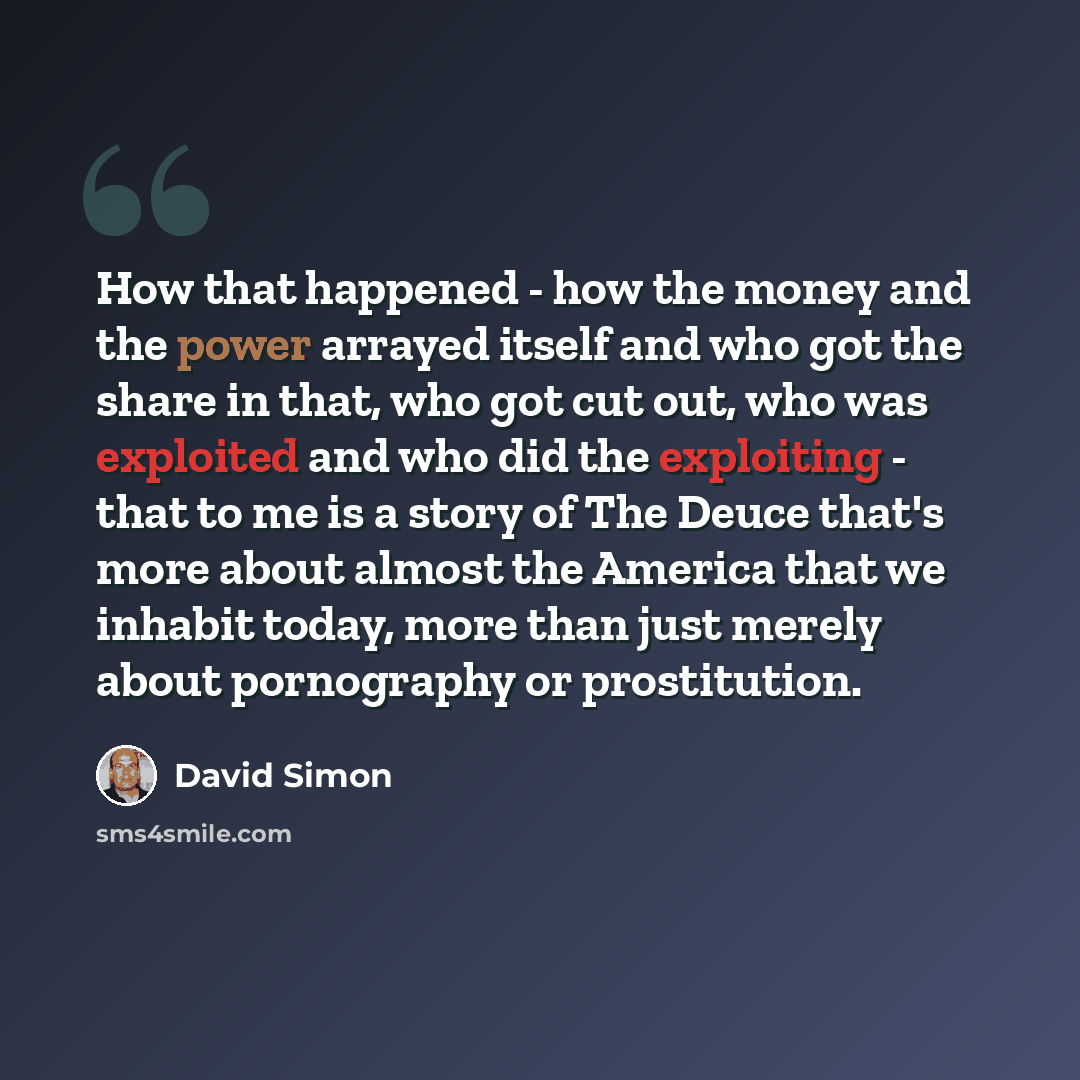 “How that happened - how the money and the power arrayed itself and who got the share in that, who got cut out, who was exploited and who did the exploiting - that to me is a story of The Deuce that's more about almost the America that we inhabit today, more than just merely about pornography or…” quote by David Simon