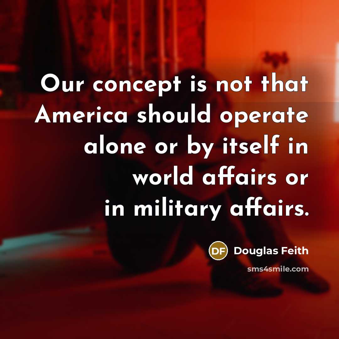 “Our concept is not that America should operate alone or by itself in world affairs or in military affairs.” quote by Douglas Feith