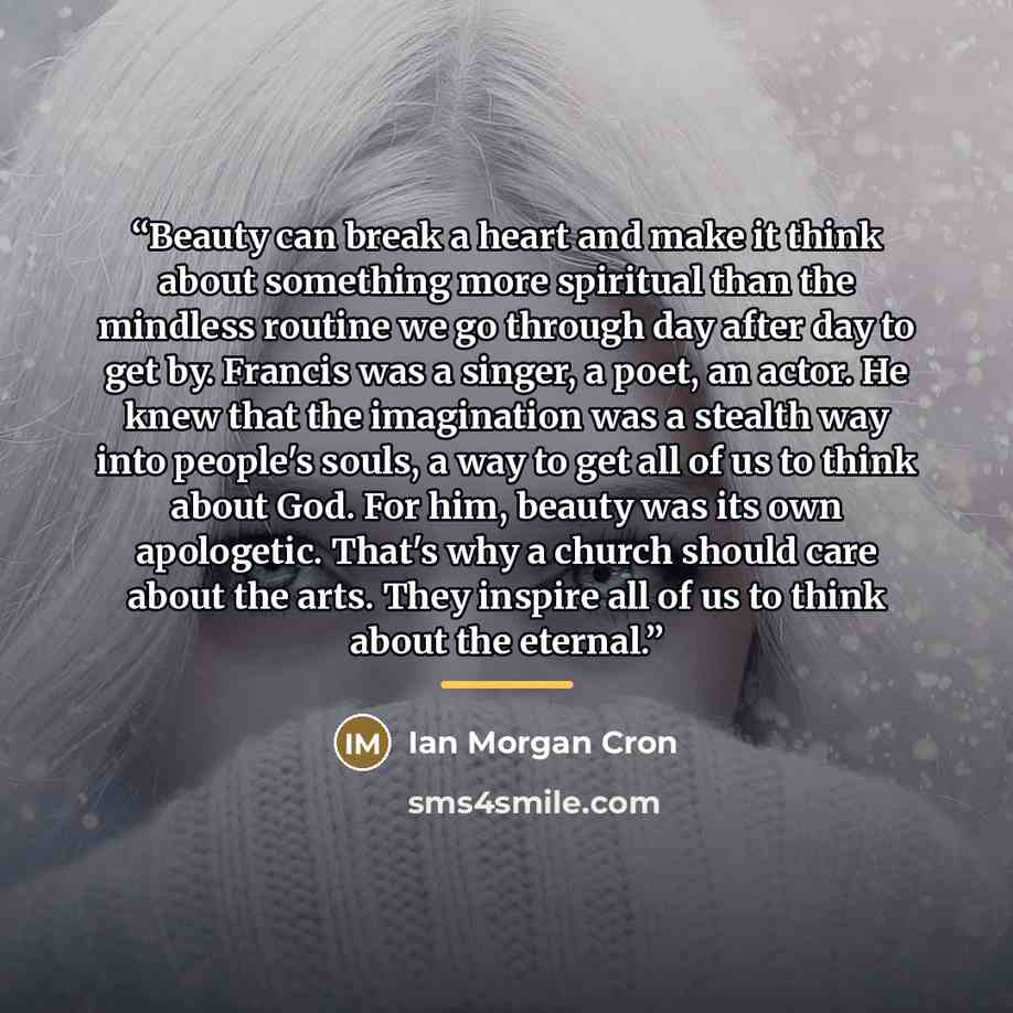 “Beauty can break a heart and make it think about something more spiritual than the mindless routine we go through day after day to get by. Francis was a singer, a poet, an actor. He knew that the imagination was a stealth way into people's souls, a way to get all of us to think about God. For him…” quote by Ian Morgan Cron