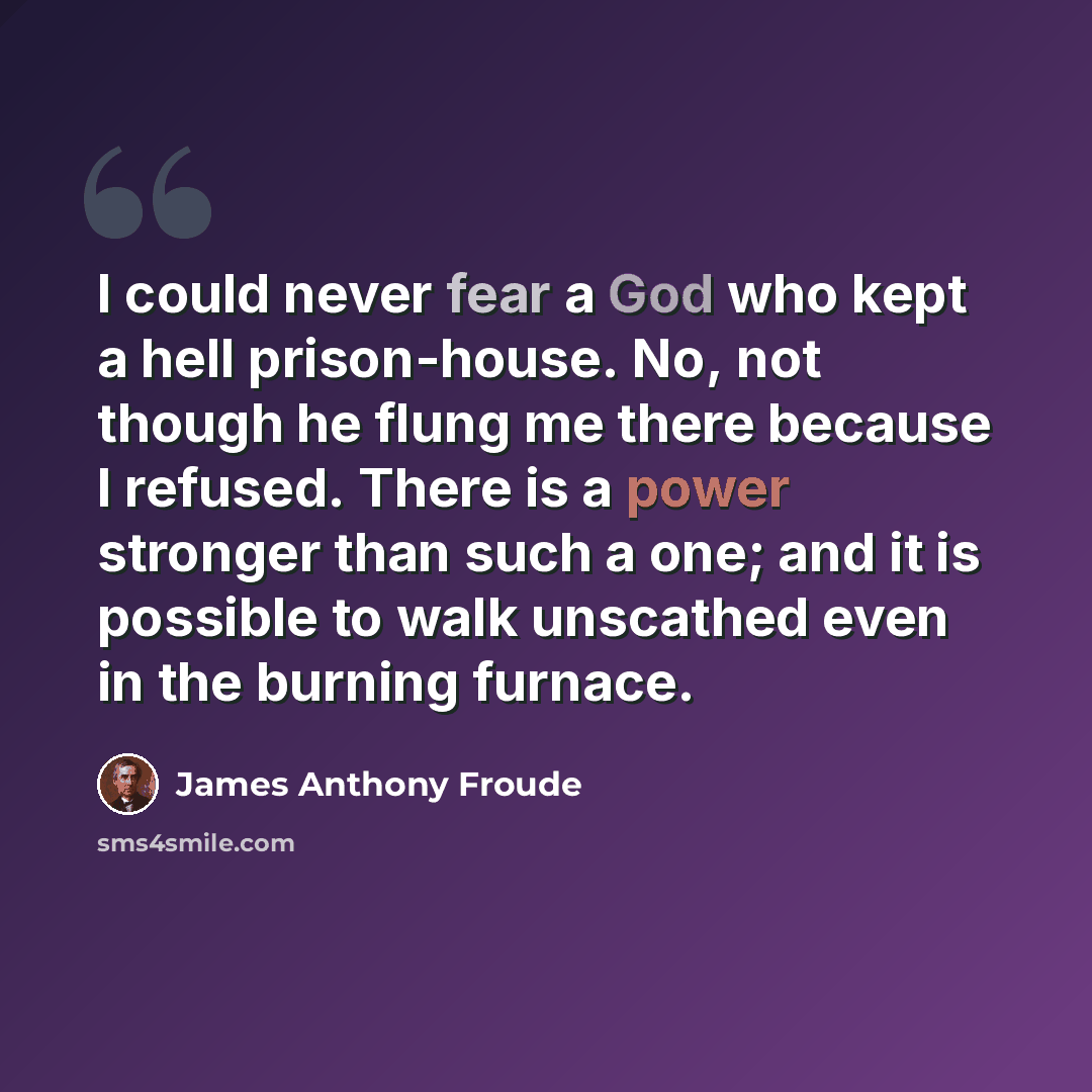 “I could never fear a God who kept a hell prison-house. No, not though he flung me there because I refused. There is a power stronger than such a one; and it is possible to walk unscathed even in the burning furnace.” quote by James Anthony Froude