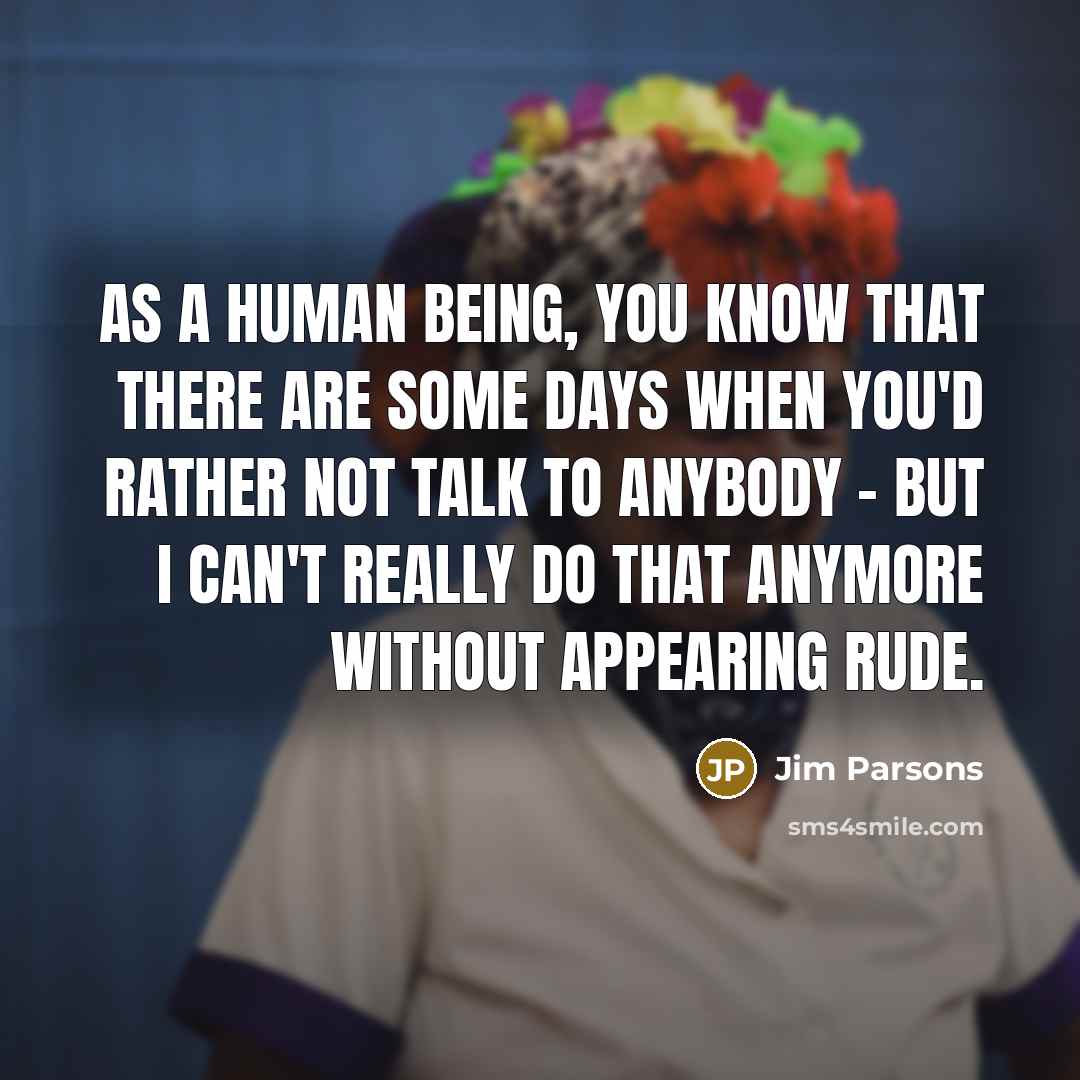 “As a human being, you know that there are some days when you'd rather not talk to anybody - but I can't really do that anymore without appearing rude.” quote by Jim Parsons