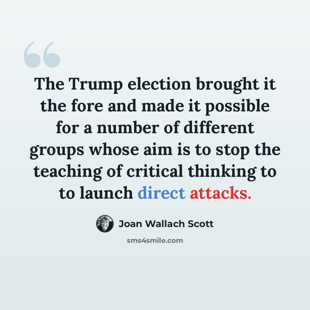 “The Trump election brought it the fore and made it possible for a number of different groups whose aim is to stop the teaching of critical thinking to to launch direct attacks.” quote by Joan Wallach Scott