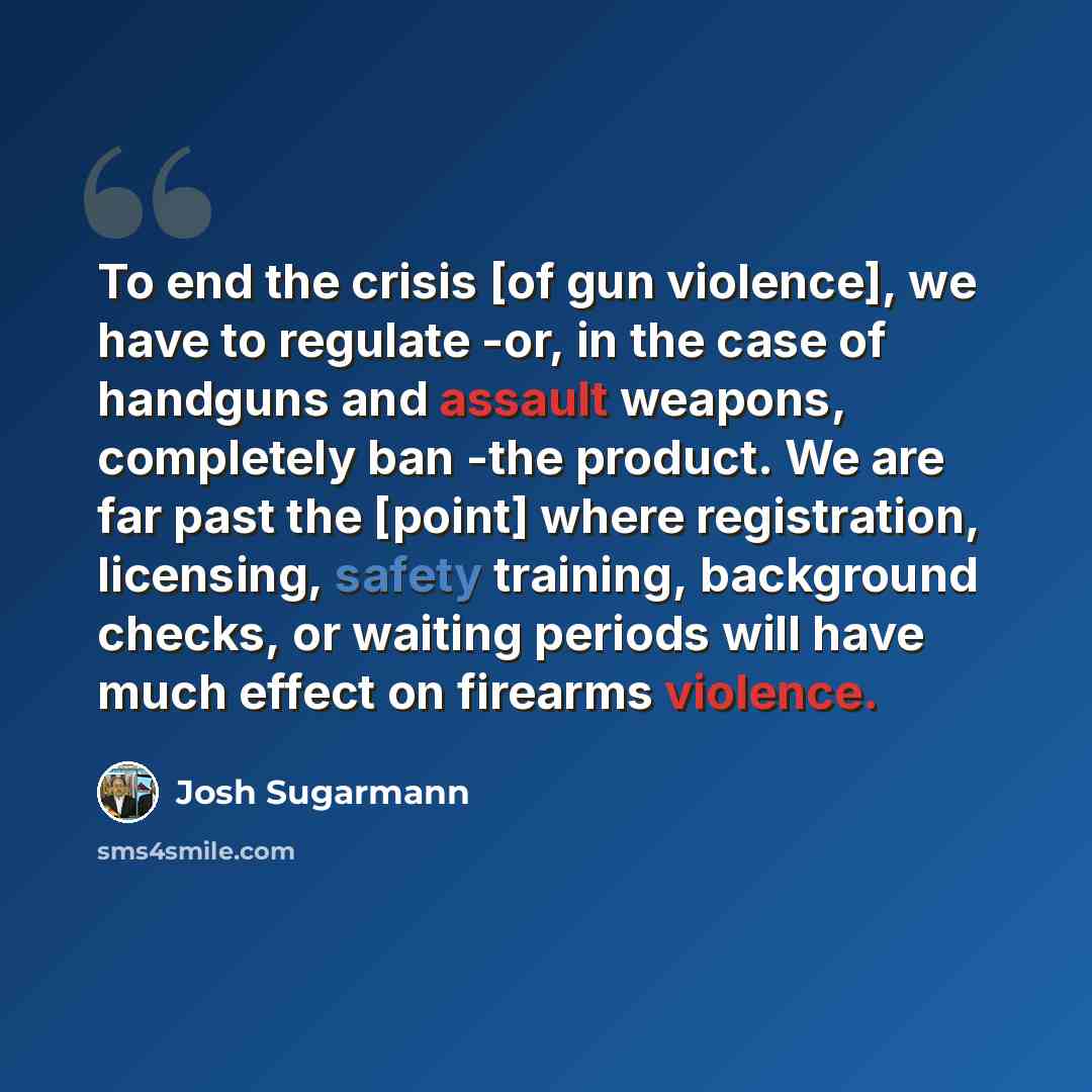 “To end the crisis [of gun violence], we have to regulate -or, in the case of handguns and assault weapons, completely ban -the product. We are far past the [point] where registration, licensing, safety training, background checks, or waiting periods will have much effect on firearms violence.” quote by Josh Sugarmann